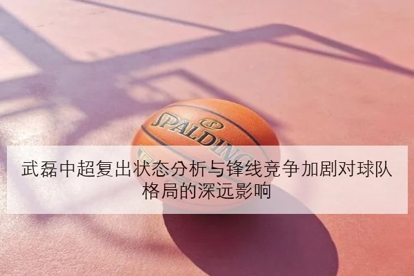武磊中超复出状态分析与锋线竞争加剧对球队格局的深远影响
